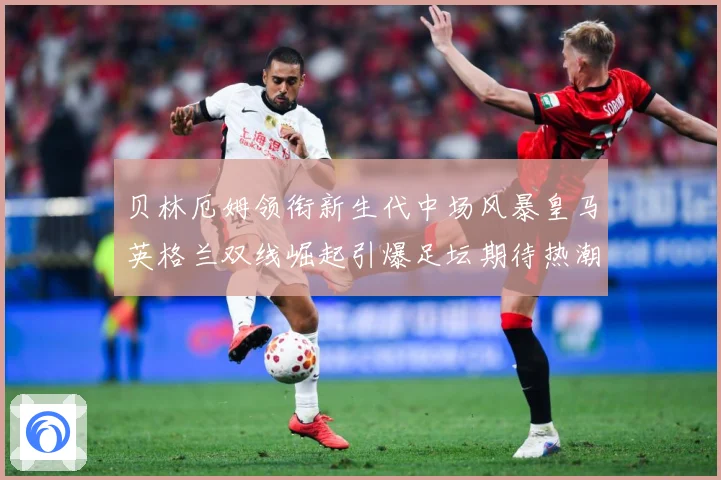 贝林厄姆领衔新生代中场风暴皇马英格兰双线崛起引爆足坛期待热潮战术观察-深度解析