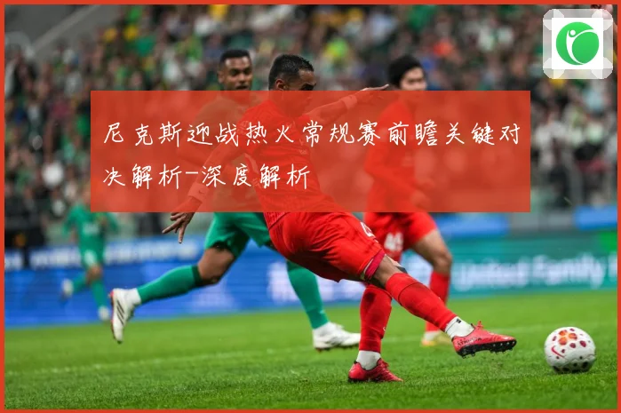 尼克斯迎战热火常规赛前瞻关键对决解析-深度解析