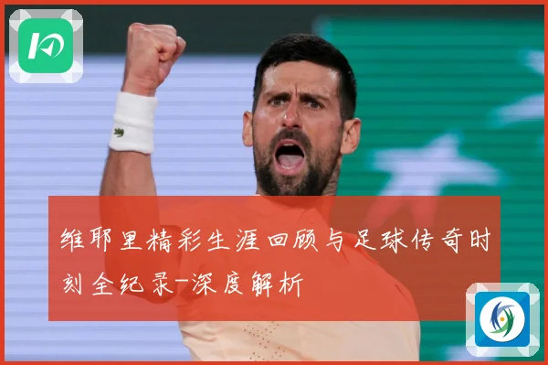 维耶里精彩生涯回顾与足球传奇时刻全纪录-深度解析