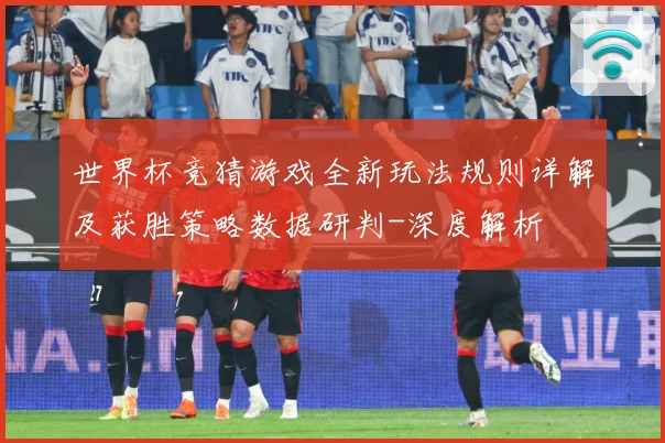 世界杯竞猜游戏全新玩法规则详解及获胜策略数据研判-深度解析
