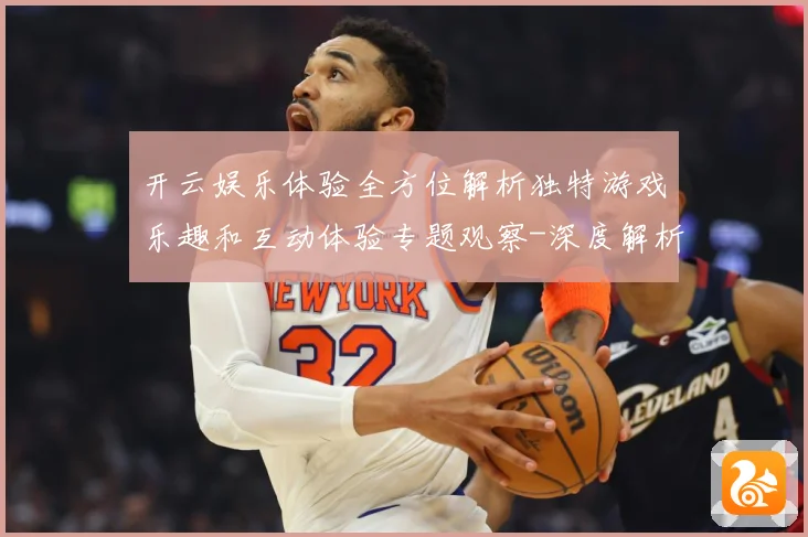 开云娱乐体验全方位解析独特游戏乐趣和互动体验专题观察-深度解析