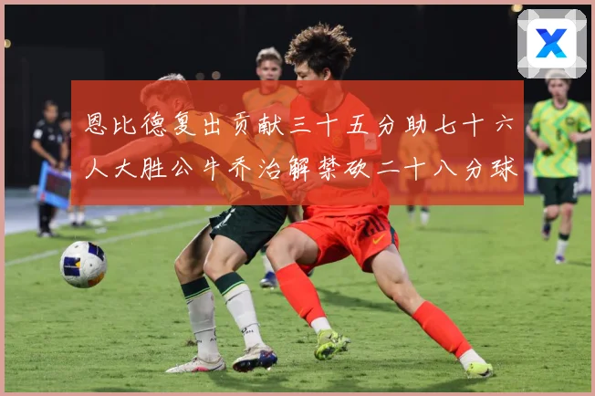 恩比德复出贡献三十五分助七十六人大胜公牛乔治解禁砍二十八分球专题观察-深度解析