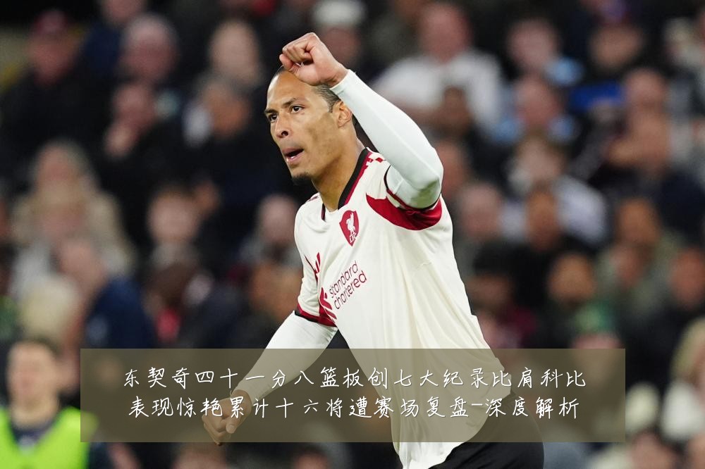 东契奇四十一分八篮板创七大纪录比肩科比表现惊艳累计十六将遭赛场复盘-深度解析